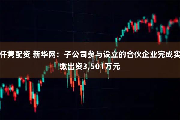 仟隽配资 新华网：子公司参与设立的合伙企业完成实缴出资3,501万元