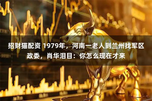 招财猫配资 1979年，河南一老人到兰州找军区政委，肖华泪目：你怎么现在才来