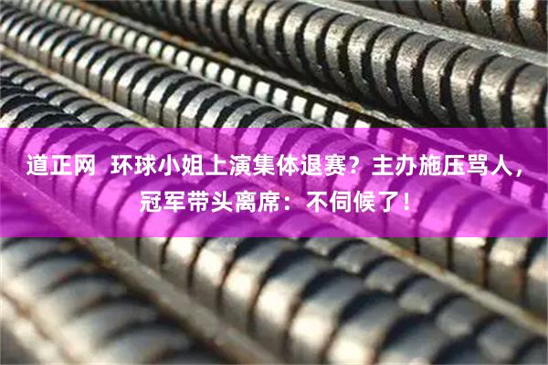 道正网  环球小姐上演集体退赛？主办施压骂人，冠军带头离席：不伺候了！