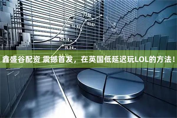 鑫盛谷配资 震撼首发，在英国低延迟玩LOL的方法！